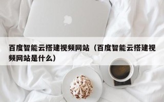 云南百度智能云搭建视频网站（百度智能云搭建视频网站是什么）