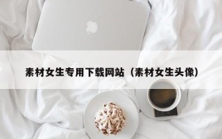 云南素材女生专用下载网站（素材女生头像）